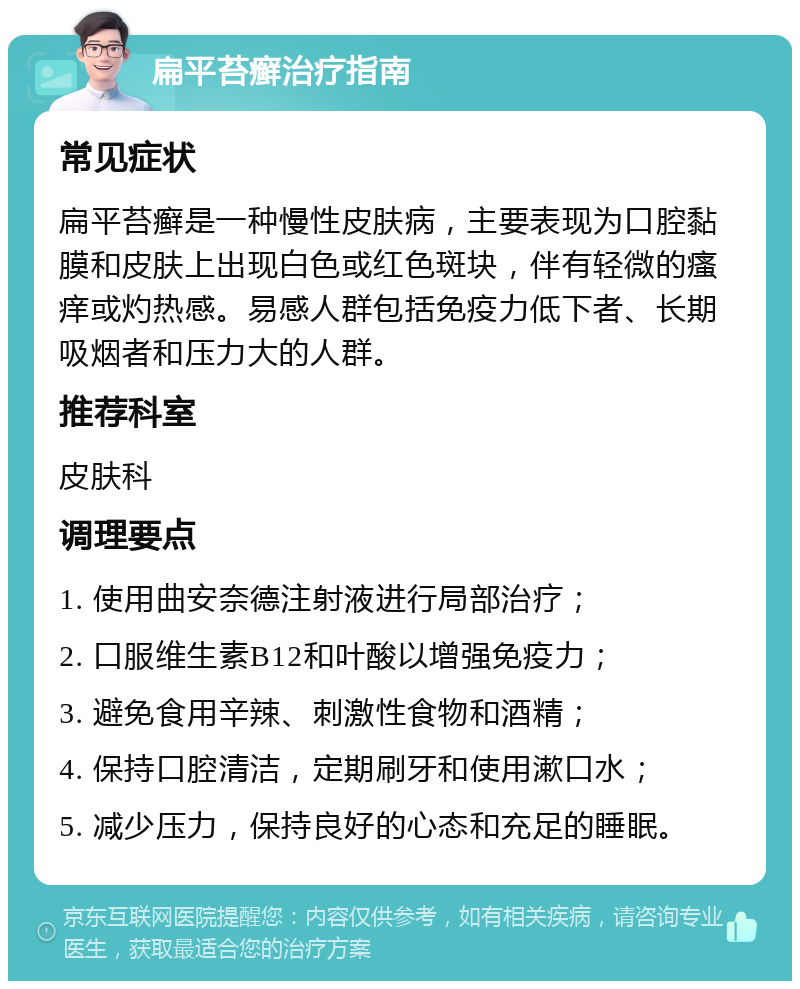 扁平苔癣治疗指南 常见症状 扁平苔癣是一种慢性皮肤病，主要表现为口腔黏膜和皮肤上出现白色或红色斑块，伴有轻微的瘙痒或灼热感。易感人群包括免疫力低下者、长期吸烟者和压力大的人群。 推荐科室 皮肤科 调理要点 1. 使用曲安奈德注射液进行局部治疗； 2. 口服维生素B12和叶酸以增强免疫力； 3. 避免食用辛辣、刺激性食物和酒精； 4. 保持口腔清洁，定期刷牙和使用漱口水； 5. 减少压力，保持良好的心态和充足的睡眠。