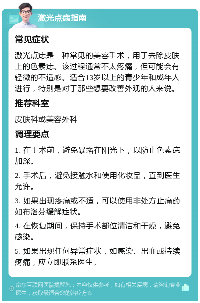 激光点痣指南 常见症状 激光点痣是一种常见的美容手术，用于去除皮肤上的色素痣。该过程通常不太疼痛，但可能会有轻微的不适感。适合13岁以上的青少年和成年人进行，特别是对于那些想要改善外观的人来说。 推荐科室 皮肤科或美容外科 调理要点 1. 在手术前，避免暴露在阳光下，以防止色素痣加深。 2. 手术后，避免接触水和使用化妆品，直到医生允许。 3. 如果出现疼痛或不适，可以使用非处方止痛药如布洛芬缓解症状。 4. 在恢复期间，保持手术部位清洁和干燥，避免感染。 5. 如果出现任何异常症状，如感染、出血或持续疼痛，应立即联系医生。