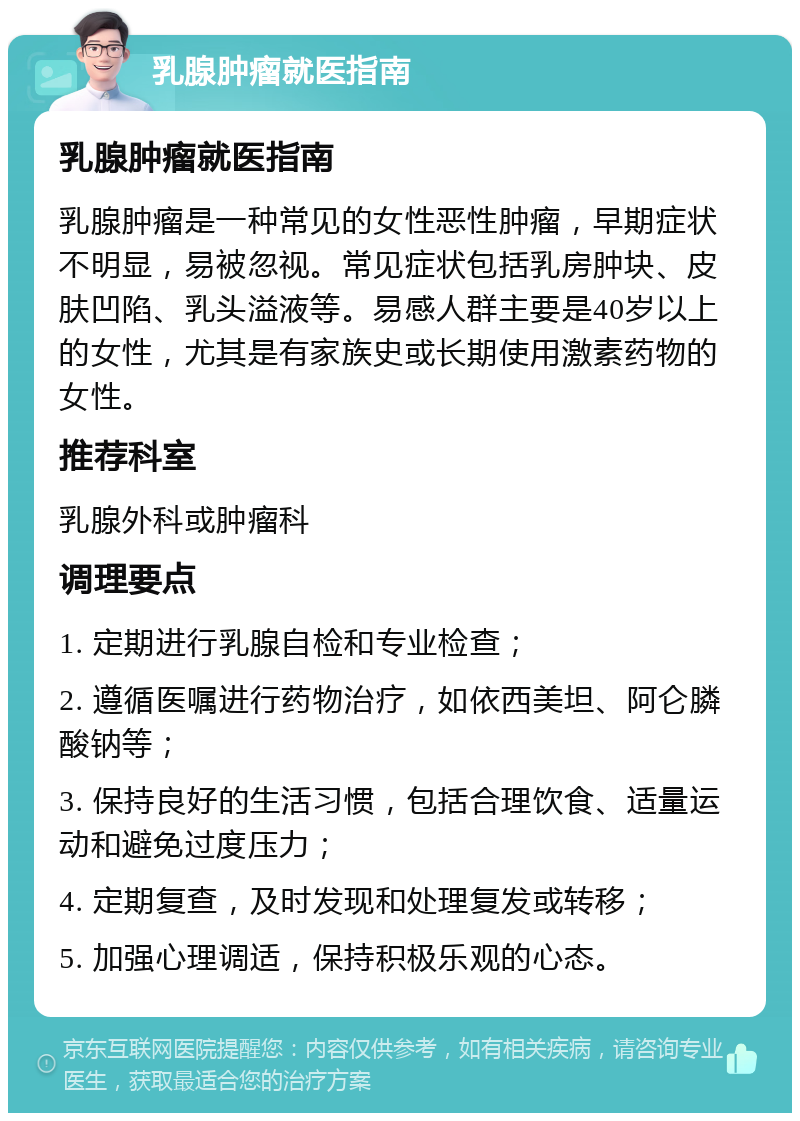 乳腺肿瘤就医指南 乳腺肿瘤就医指南 乳腺肿瘤是一种常见的女性恶性肿瘤，早期症状不明显，易被忽视。常见症状包括乳房肿块、皮肤凹陷、乳头溢液等。易感人群主要是40岁以上的女性，尤其是有家族史或长期使用激素药物的女性。 推荐科室 乳腺外科或肿瘤科 调理要点 1. 定期进行乳腺自检和专业检查； 2. 遵循医嘱进行药物治疗，如依西美坦、阿仑膦酸钠等； 3. 保持良好的生活习惯，包括合理饮食、适量运动和避免过度压力； 4. 定期复查，及时发现和处理复发或转移； 5. 加强心理调适，保持积极乐观的心态。