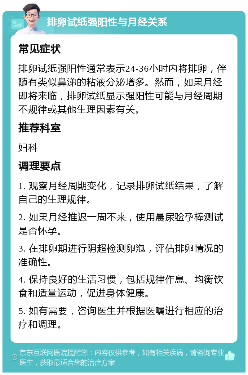 排卵试纸强阳性与月经关系 常见症状 排卵试纸强阳性通常表示24-36小时内将排卵，伴随有类似鼻涕的粘液分泌增多。然而，如果月经即将来临，排卵试纸显示强阳性可能与月经周期不规律或其他生理因素有关。 推荐科室 妇科 调理要点 1. 观察月经周期变化，记录排卵试纸结果，了解自己的生理规律。 2. 如果月经推迟一周不来，使用晨尿验孕棒测试是否怀孕。 3. 在排卵期进行阴超检测卵泡，评估排卵情况的准确性。 4. 保持良好的生活习惯，包括规律作息、均衡饮食和适量运动，促进身体健康。 5. 如有需要，咨询医生并根据医嘱进行相应的治疗和调理。