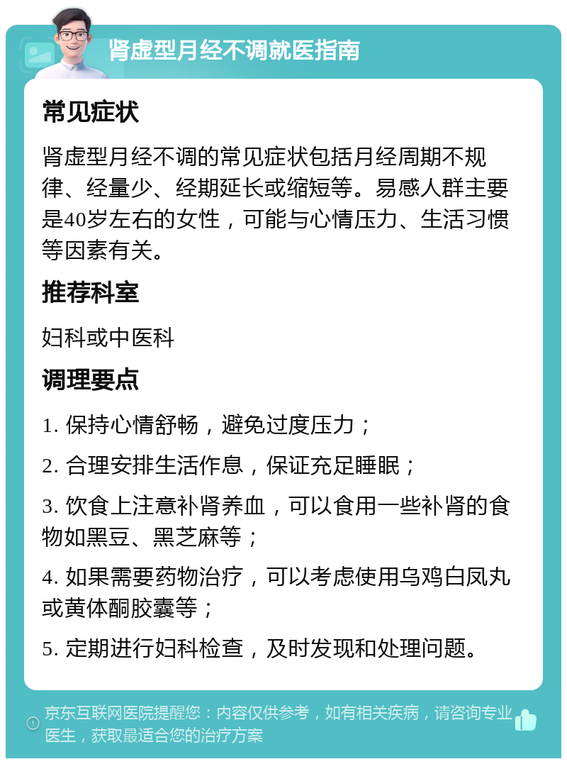 肾虚型月经不调就医指南 常见症状 肾虚型月经不调的常见症状包括月经周期不规律、经量少、经期延长或缩短等。易感人群主要是40岁左右的女性，可能与心情压力、生活习惯等因素有关。 推荐科室 妇科或中医科 调理要点 1. 保持心情舒畅，避免过度压力； 2. 合理安排生活作息，保证充足睡眠； 3. 饮食上注意补肾养血，可以食用一些补肾的食物如黑豆、黑芝麻等； 4. 如果需要药物治疗，可以考虑使用乌鸡白凤丸或黄体酮胶囊等； 5. 定期进行妇科检查，及时发现和处理问题。