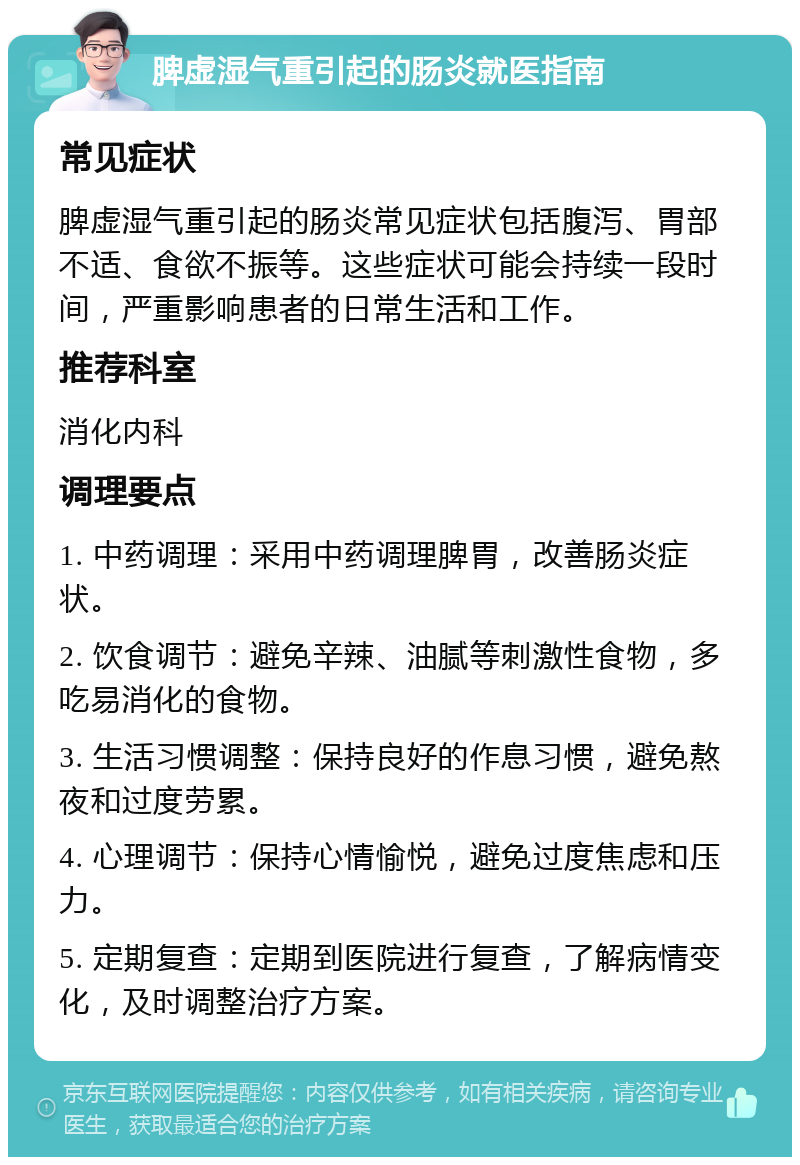 脾虚湿气重引起的肠炎就医指南 常见症状 脾虚湿气重引起的肠炎常见症状包括腹泻、胃部不适、食欲不振等。这些症状可能会持续一段时间，严重影响患者的日常生活和工作。 推荐科室 消化内科 调理要点 1. 中药调理：采用中药调理脾胃，改善肠炎症状。 2. 饮食调节：避免辛辣、油腻等刺激性食物，多吃易消化的食物。 3. 生活习惯调整：保持良好的作息习惯，避免熬夜和过度劳累。 4. 心理调节：保持心情愉悦，避免过度焦虑和压力。 5. 定期复查：定期到医院进行复查，了解病情变化，及时调整治疗方案。