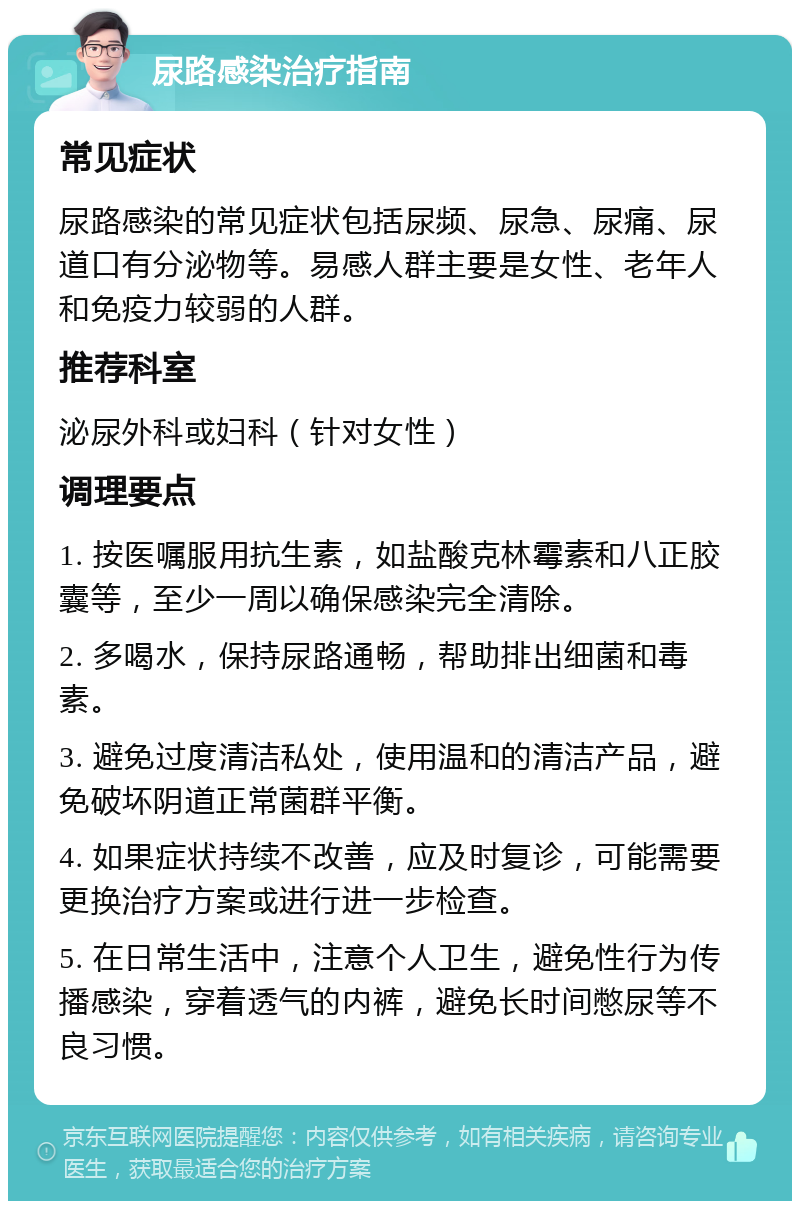 尿路感染治疗指南 常见症状 尿路感染的常见症状包括尿频、尿急、尿痛、尿道口有分泌物等。易感人群主要是女性、老年人和免疫力较弱的人群。 推荐科室 泌尿外科或妇科（针对女性） 调理要点 1. 按医嘱服用抗生素，如盐酸克林霉素和八正胶囊等，至少一周以确保感染完全清除。 2. 多喝水，保持尿路通畅，帮助排出细菌和毒素。 3. 避免过度清洁私处，使用温和的清洁产品，避免破坏阴道正常菌群平衡。 4. 如果症状持续不改善，应及时复诊，可能需要更换治疗方案或进行进一步检查。 5. 在日常生活中，注意个人卫生，避免性行为传播感染，穿着透气的内裤，避免长时间憋尿等不良习惯。