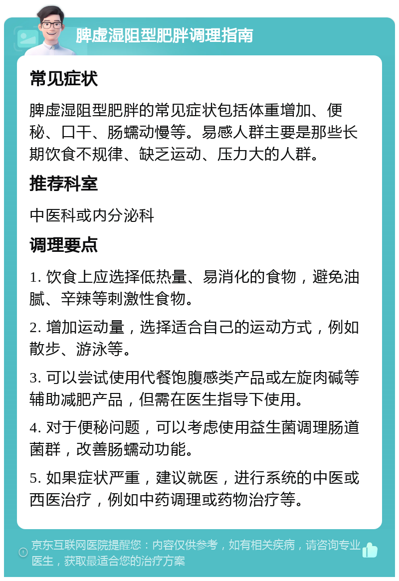 脾虚湿阻型肥胖调理指南 常见症状 脾虚湿阻型肥胖的常见症状包括体重增加、便秘、口干、肠蠕动慢等。易感人群主要是那些长期饮食不规律、缺乏运动、压力大的人群。 推荐科室 中医科或内分泌科 调理要点 1. 饮食上应选择低热量、易消化的食物，避免油腻、辛辣等刺激性食物。 2. 增加运动量，选择适合自己的运动方式，例如散步、游泳等。 3. 可以尝试使用代餐饱腹感类产品或左旋肉碱等辅助减肥产品，但需在医生指导下使用。 4. 对于便秘问题，可以考虑使用益生菌调理肠道菌群，改善肠蠕动功能。 5. 如果症状严重，建议就医，进行系统的中医或西医治疗，例如中药调理或药物治疗等。