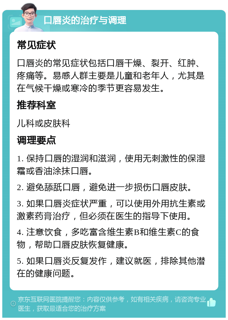 口唇炎的治疗与调理 常见症状 口唇炎的常见症状包括口唇干燥、裂开、红肿、疼痛等。易感人群主要是儿童和老年人，尤其是在气候干燥或寒冷的季节更容易发生。 推荐科室 儿科或皮肤科 调理要点 1. 保持口唇的湿润和滋润，使用无刺激性的保湿霜或香油涂抹口唇。 2. 避免舔舐口唇，避免进一步损伤口唇皮肤。 3. 如果口唇炎症状严重，可以使用外用抗生素或激素药膏治疗，但必须在医生的指导下使用。 4. 注意饮食，多吃富含维生素B和维生素C的食物，帮助口唇皮肤恢复健康。 5. 如果口唇炎反复发作，建议就医，排除其他潜在的健康问题。