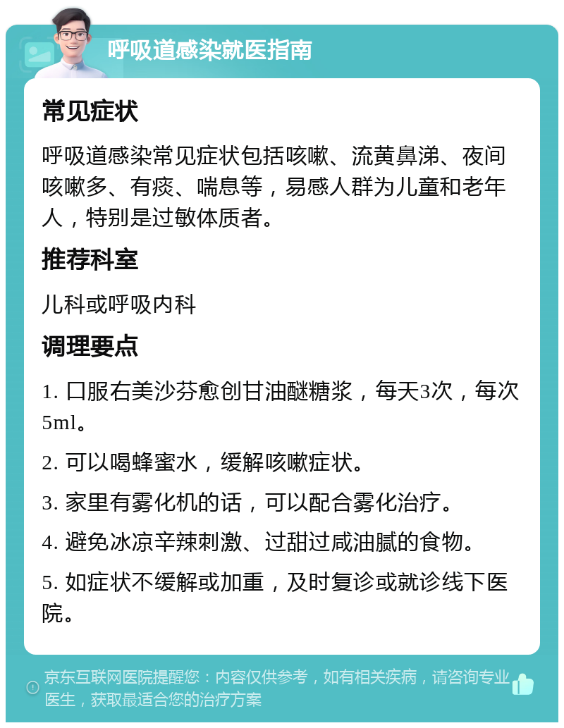 呼吸道感染就医指南 常见症状 呼吸道感染常见症状包括咳嗽、流黄鼻涕、夜间咳嗽多、有痰、喘息等，易感人群为儿童和老年人，特别是过敏体质者。 推荐科室 儿科或呼吸内科 调理要点 1. 口服右美沙芬愈创甘油醚糖浆，每天3次，每次5ml。 2. 可以喝蜂蜜水，缓解咳嗽症状。 3. 家里有雾化机的话，可以配合雾化治疗。 4. 避免冰凉辛辣刺激、过甜过咸油腻的食物。 5. 如症状不缓解或加重，及时复诊或就诊线下医院。