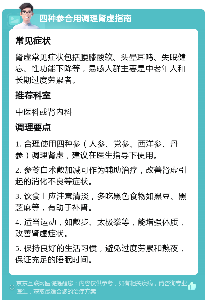 四种参合用调理肾虚指南 常见症状 肾虚常见症状包括腰膝酸软、头晕耳鸣、失眠健忘、性功能下降等，易感人群主要是中老年人和长期过度劳累者。 推荐科室 中医科或肾内科 调理要点 1. 合理使用四种参（人参、党参、西洋参、丹参）调理肾虚，建议在医生指导下使用。 2. 参苓白术散加减可作为辅助治疗，改善肾虚引起的消化不良等症状。 3. 饮食上应注意清淡，多吃黑色食物如黑豆、黑芝麻等，有助于补肾。 4. 适当运动，如散步、太极拳等，能增强体质，改善肾虚症状。 5. 保持良好的生活习惯，避免过度劳累和熬夜，保证充足的睡眠时间。