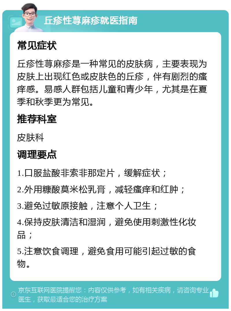 丘疹性荨麻疹就医指南 常见症状 丘疹性荨麻疹是一种常见的皮肤病，主要表现为皮肤上出现红色或皮肤色的丘疹，伴有剧烈的瘙痒感。易感人群包括儿童和青少年，尤其是在夏季和秋季更为常见。 推荐科室 皮肤科 调理要点 1.口服盐酸非索非那定片，缓解症状； 2.外用糠酸莫米松乳膏，减轻瘙痒和红肿； 3.避免过敏原接触，注意个人卫生； 4.保持皮肤清洁和湿润，避免使用刺激性化妆品； 5.注意饮食调理，避免食用可能引起过敏的食物。