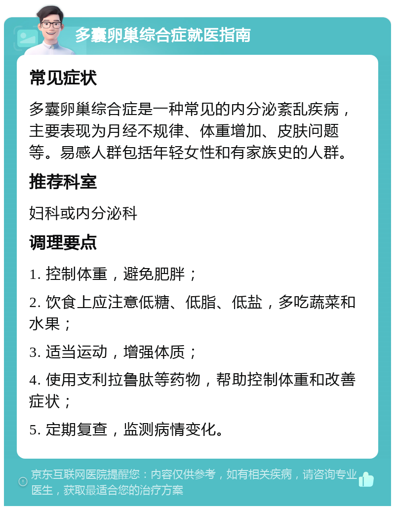 多囊卵巢综合症就医指南 常见症状 多囊卵巢综合症是一种常见的内分泌紊乱疾病，主要表现为月经不规律、体重增加、皮肤问题等。易感人群包括年轻女性和有家族史的人群。 推荐科室 妇科或内分泌科 调理要点 1. 控制体重，避免肥胖； 2. 饮食上应注意低糖、低脂、低盐，多吃蔬菜和水果； 3. 适当运动，增强体质； 4. 使用支利拉鲁肽等药物，帮助控制体重和改善症状； 5. 定期复查，监测病情变化。