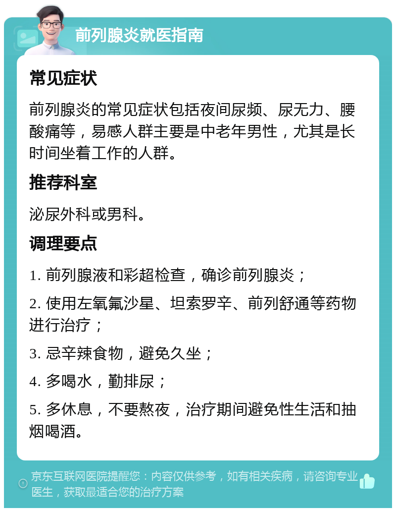 前列腺炎就医指南 常见症状 前列腺炎的常见症状包括夜间尿频、尿无力、腰酸痛等，易感人群主要是中老年男性，尤其是长时间坐着工作的人群。 推荐科室 泌尿外科或男科。 调理要点 1. 前列腺液和彩超检查，确诊前列腺炎； 2. 使用左氧氟沙星、坦索罗辛、前列舒通等药物进行治疗； 3. 忌辛辣食物，避免久坐； 4. 多喝水，勤排尿； 5. 多休息，不要熬夜，治疗期间避免性生活和抽烟喝酒。