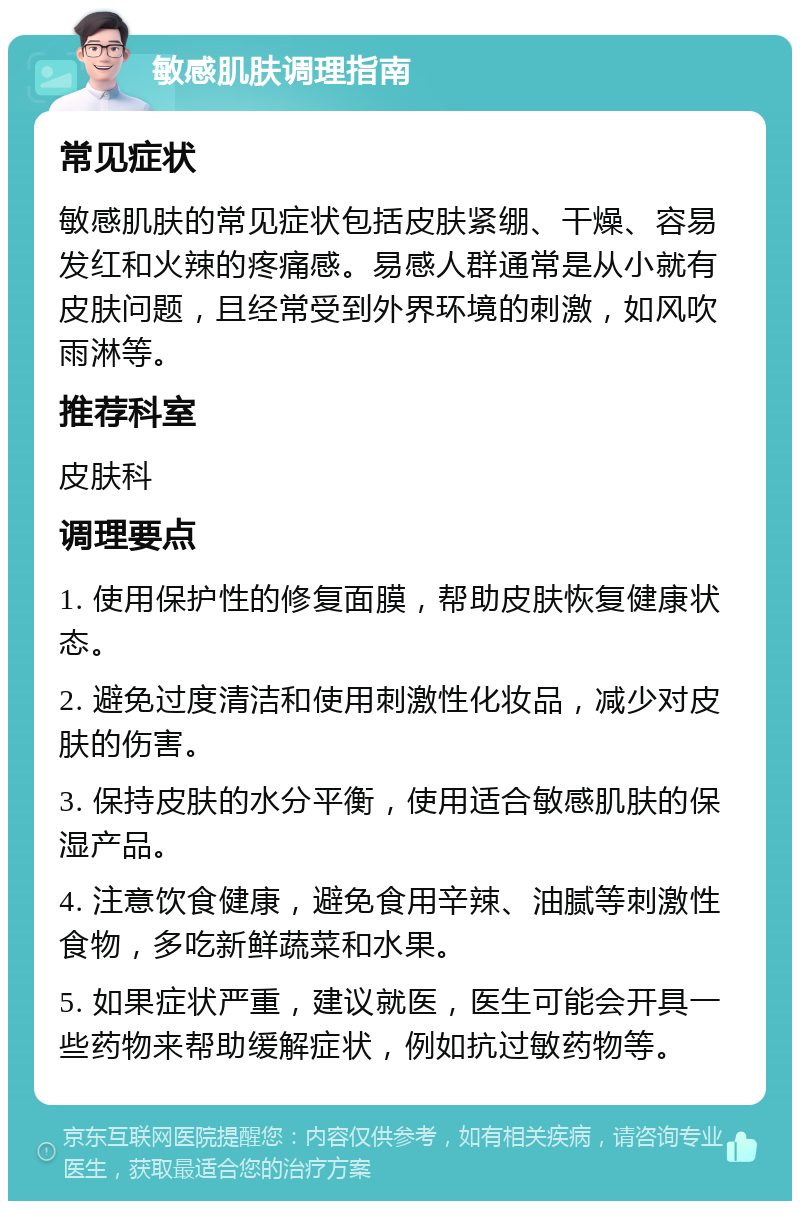 敏感肌肤调理指南 常见症状 敏感肌肤的常见症状包括皮肤紧绷、干燥、容易发红和火辣的疼痛感。易感人群通常是从小就有皮肤问题，且经常受到外界环境的刺激，如风吹雨淋等。 推荐科室 皮肤科 调理要点 1. 使用保护性的修复面膜，帮助皮肤恢复健康状态。 2. 避免过度清洁和使用刺激性化妆品，减少对皮肤的伤害。 3. 保持皮肤的水分平衡，使用适合敏感肌肤的保湿产品。 4. 注意饮食健康，避免食用辛辣、油腻等刺激性食物，多吃新鲜蔬菜和水果。 5. 如果症状严重，建议就医，医生可能会开具一些药物来帮助缓解症状，例如抗过敏药物等。