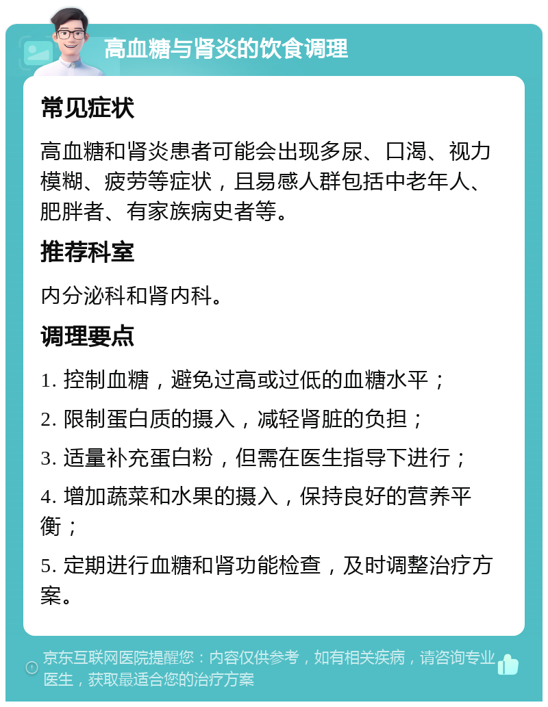 高血糖与肾炎的饮食调理 常见症状 高血糖和肾炎患者可能会出现多尿、口渴、视力模糊、疲劳等症状，且易感人群包括中老年人、肥胖者、有家族病史者等。 推荐科室 内分泌科和肾内科。 调理要点 1. 控制血糖，避免过高或过低的血糖水平； 2. 限制蛋白质的摄入，减轻肾脏的负担； 3. 适量补充蛋白粉，但需在医生指导下进行； 4. 增加蔬菜和水果的摄入，保持良好的营养平衡； 5. 定期进行血糖和肾功能检查，及时调整治疗方案。