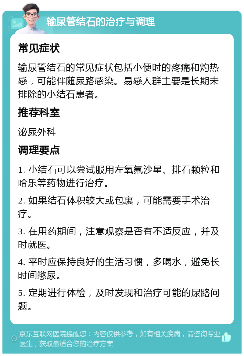 输尿管结石的治疗与调理 常见症状 输尿管结石的常见症状包括小便时的疼痛和灼热感，可能伴随尿路感染。易感人群主要是长期未排除的小结石患者。 推荐科室 泌尿外科 调理要点 1. 小结石可以尝试服用左氧氟沙星、排石颗粒和哈乐等药物进行治疗。 2. 如果结石体积较大或包裹，可能需要手术治疗。 3. 在用药期间，注意观察是否有不适反应，并及时就医。 4. 平时应保持良好的生活习惯，多喝水，避免长时间憋尿。 5. 定期进行体检，及时发现和治疗可能的尿路问题。