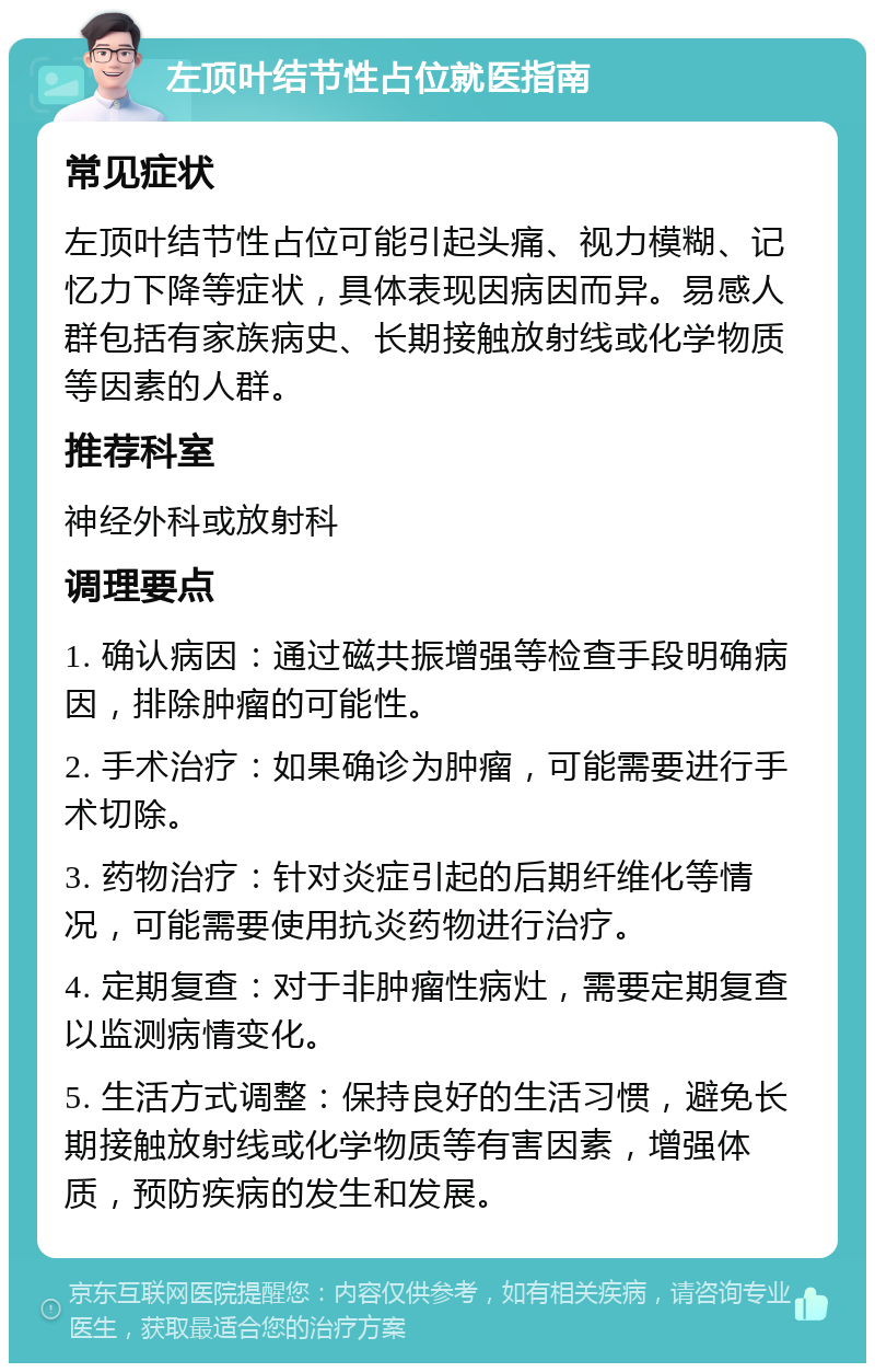 左顶叶结节性占位就医指南 常见症状 左顶叶结节性占位可能引起头痛、视力模糊、记忆力下降等症状，具体表现因病因而异。易感人群包括有家族病史、长期接触放射线或化学物质等因素的人群。 推荐科室 神经外科或放射科 调理要点 1. 确认病因：通过磁共振增强等检查手段明确病因，排除肿瘤的可能性。 2. 手术治疗：如果确诊为肿瘤，可能需要进行手术切除。 3. 药物治疗：针对炎症引起的后期纤维化等情况，可能需要使用抗炎药物进行治疗。 4. 定期复查：对于非肿瘤性病灶，需要定期复查以监测病情变化。 5. 生活方式调整：保持良好的生活习惯，避免长期接触放射线或化学物质等有害因素，增强体质，预防疾病的发生和发展。