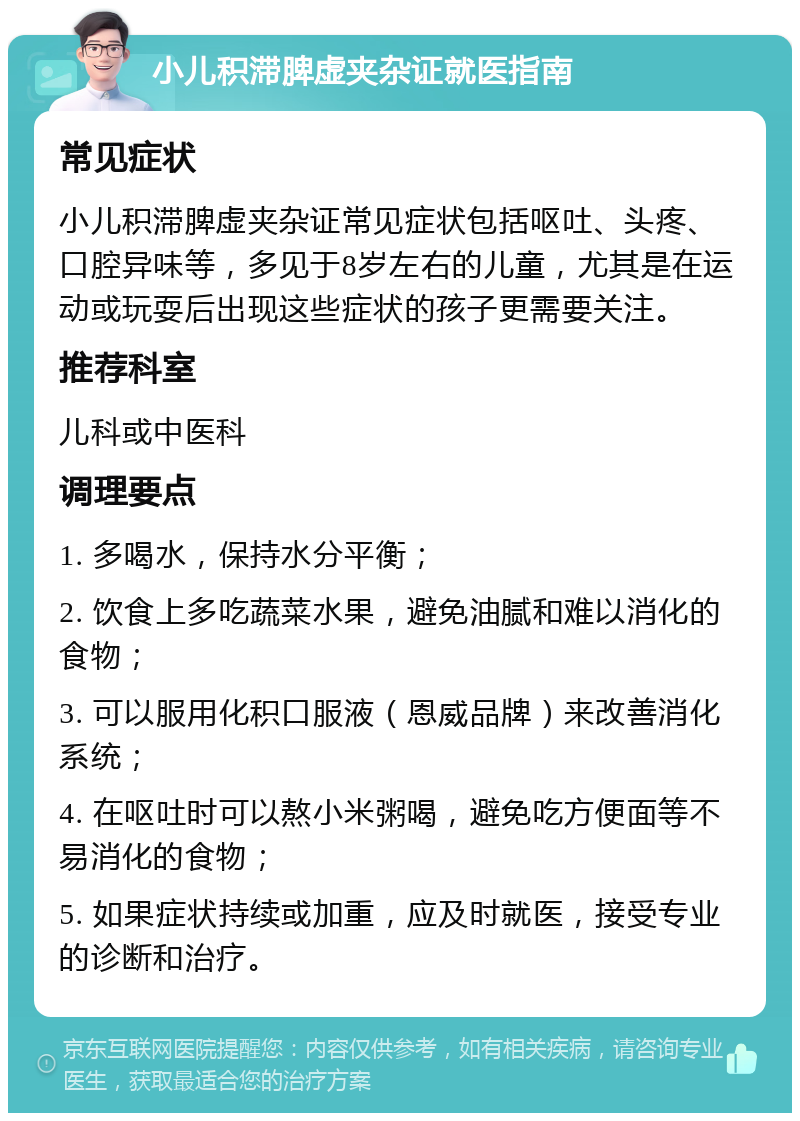 小儿积滞脾虚夹杂证就医指南 常见症状 小儿积滞脾虚夹杂证常见症状包括呕吐、头疼、口腔异味等，多见于8岁左右的儿童，尤其是在运动或玩耍后出现这些症状的孩子更需要关注。 推荐科室 儿科或中医科 调理要点 1. 多喝水，保持水分平衡； 2. 饮食上多吃蔬菜水果，避免油腻和难以消化的食物； 3. 可以服用化积口服液（恩威品牌）来改善消化系统； 4. 在呕吐时可以熬小米粥喝，避免吃方便面等不易消化的食物； 5. 如果症状持续或加重，应及时就医，接受专业的诊断和治疗。