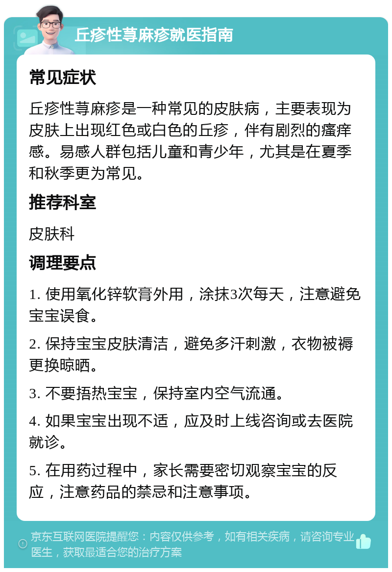 丘疹性荨麻疹就医指南 常见症状 丘疹性荨麻疹是一种常见的皮肤病，主要表现为皮肤上出现红色或白色的丘疹，伴有剧烈的瘙痒感。易感人群包括儿童和青少年，尤其是在夏季和秋季更为常见。 推荐科室 皮肤科 调理要点 1. 使用氧化锌软膏外用，涂抹3次每天，注意避免宝宝误食。 2. 保持宝宝皮肤清洁，避免多汗刺激，衣物被褥更换晾晒。 3. 不要捂热宝宝，保持室内空气流通。 4. 如果宝宝出现不适，应及时上线咨询或去医院就诊。 5. 在用药过程中，家长需要密切观察宝宝的反应，注意药品的禁忌和注意事项。