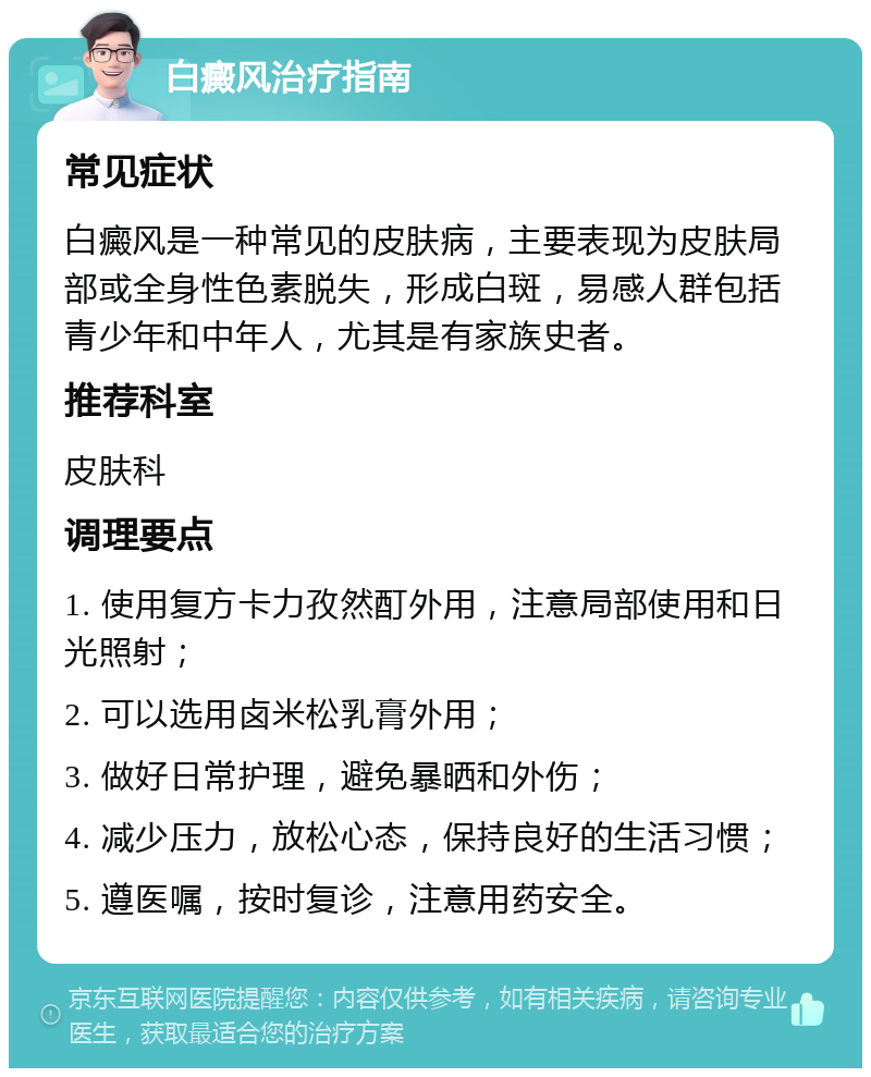 白癜风治疗指南 常见症状 白癜风是一种常见的皮肤病，主要表现为皮肤局部或全身性色素脱失，形成白斑，易感人群包括青少年和中年人，尤其是有家族史者。 推荐科室 皮肤科 调理要点 1. 使用复方卡力孜然酊外用，注意局部使用和日光照射； 2. 可以选用卤米松乳膏外用； 3. 做好日常护理，避免暴晒和外伤； 4. 减少压力，放松心态，保持良好的生活习惯； 5. 遵医嘱，按时复诊，注意用药安全。