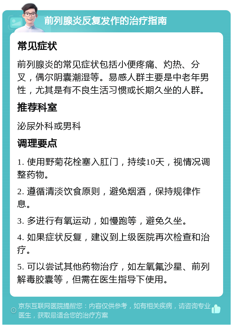 前列腺炎反复发作的治疗指南 常见症状 前列腺炎的常见症状包括小便疼痛、灼热、分叉，偶尔阴囊潮湿等。易感人群主要是中老年男性，尤其是有不良生活习惯或长期久坐的人群。 推荐科室 泌尿外科或男科 调理要点 1. 使用野菊花栓塞入肛门，持续10天，视情况调整药物。 2. 遵循清淡饮食原则，避免烟酒，保持规律作息。 3. 多进行有氧运动，如慢跑等，避免久坐。 4. 如果症状反复，建议到上级医院再次检查和治疗。 5. 可以尝试其他药物治疗，如左氧氟沙星、前列解毒胶囊等，但需在医生指导下使用。