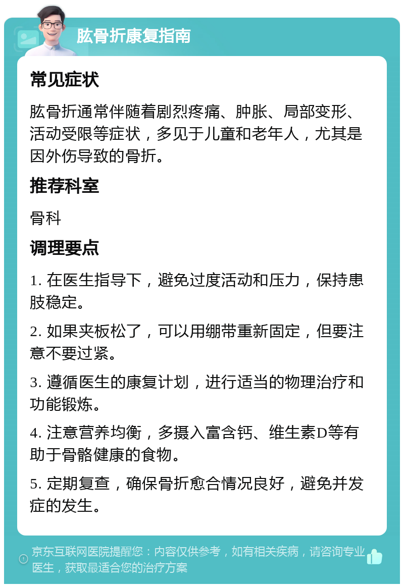 肱骨折康复指南 常见症状 肱骨折通常伴随着剧烈疼痛、肿胀、局部变形、活动受限等症状，多见于儿童和老年人，尤其是因外伤导致的骨折。 推荐科室 骨科 调理要点 1. 在医生指导下，避免过度活动和压力，保持患肢稳定。 2. 如果夹板松了，可以用绷带重新固定，但要注意不要过紧。 3. 遵循医生的康复计划，进行适当的物理治疗和功能锻炼。 4. 注意营养均衡，多摄入富含钙、维生素D等有助于骨骼健康的食物。 5. 定期复查，确保骨折愈合情况良好，避免并发症的发生。