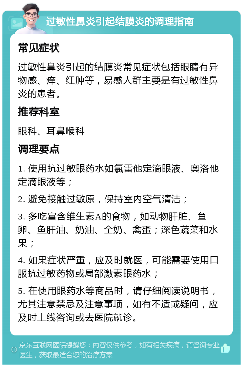 过敏性鼻炎引起结膜炎的调理指南 常见症状 过敏性鼻炎引起的结膜炎常见症状包括眼睛有异物感、痒、红肿等，易感人群主要是有过敏性鼻炎的患者。 推荐科室 眼科、耳鼻喉科 调理要点 1. 使用抗过敏眼药水如氯雷他定滴眼液、奥洛他定滴眼液等； 2. 避免接触过敏原，保持室内空气清洁； 3. 多吃富含维生素A的食物，如动物肝脏、鱼卵、鱼肝油、奶油、全奶、禽蛋；深色蔬菜和水果； 4. 如果症状严重，应及时就医，可能需要使用口服抗过敏药物或局部激素眼药水； 5. 在使用眼药水等商品时，请仔细阅读说明书，尤其注意禁忌及注意事项，如有不适或疑问，应及时上线咨询或去医院就诊。