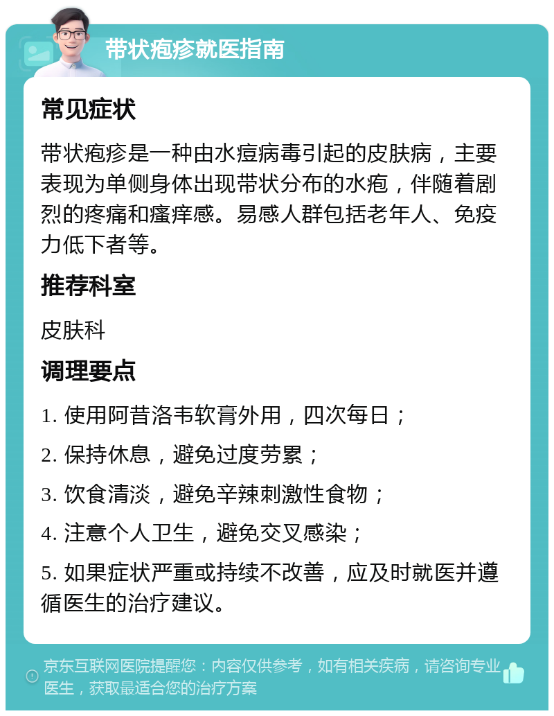 带状疱疹就医指南 常见症状 带状疱疹是一种由水痘病毒引起的皮肤病，主要表现为单侧身体出现带状分布的水疱，伴随着剧烈的疼痛和瘙痒感。易感人群包括老年人、免疫力低下者等。 推荐科室 皮肤科 调理要点 1. 使用阿昔洛韦软膏外用，四次每日； 2. 保持休息，避免过度劳累； 3. 饮食清淡，避免辛辣刺激性食物； 4. 注意个人卫生，避免交叉感染； 5. 如果症状严重或持续不改善，应及时就医并遵循医生的治疗建议。