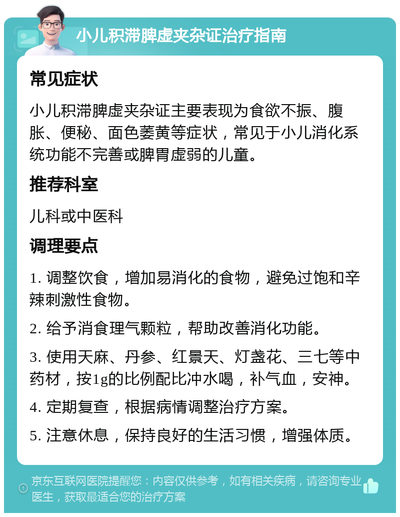 小儿积滞脾虚夹杂证治疗指南 常见症状 小儿积滞脾虚夹杂证主要表现为食欲不振、腹胀、便秘、面色萎黄等症状，常见于小儿消化系统功能不完善或脾胃虚弱的儿童。 推荐科室 儿科或中医科 调理要点 1. 调整饮食，增加易消化的食物，避免过饱和辛辣刺激性食物。 2. 给予消食理气颗粒，帮助改善消化功能。 3. 使用天麻、丹参、红景天、灯盏花、三七等中药材，按1g的比例配比冲水喝，补气血，安神。 4. 定期复查，根据病情调整治疗方案。 5. 注意休息，保持良好的生活习惯，增强体质。