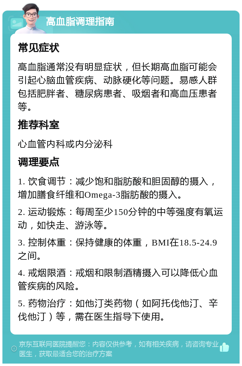 高血脂调理指南 常见症状 高血脂通常没有明显症状，但长期高血脂可能会引起心脑血管疾病、动脉硬化等问题。易感人群包括肥胖者、糖尿病患者、吸烟者和高血压患者等。 推荐科室 心血管内科或内分泌科 调理要点 1. 饮食调节：减少饱和脂肪酸和胆固醇的摄入，增加膳食纤维和Omega-3脂肪酸的摄入。 2. 运动锻炼：每周至少150分钟的中等强度有氧运动，如快走、游泳等。 3. 控制体重：保持健康的体重，BMI在18.5-24.9之间。 4. 戒烟限酒：戒烟和限制酒精摄入可以降低心血管疾病的风险。 5. 药物治疗：如他汀类药物（如阿托伐他汀、辛伐他汀）等，需在医生指导下使用。