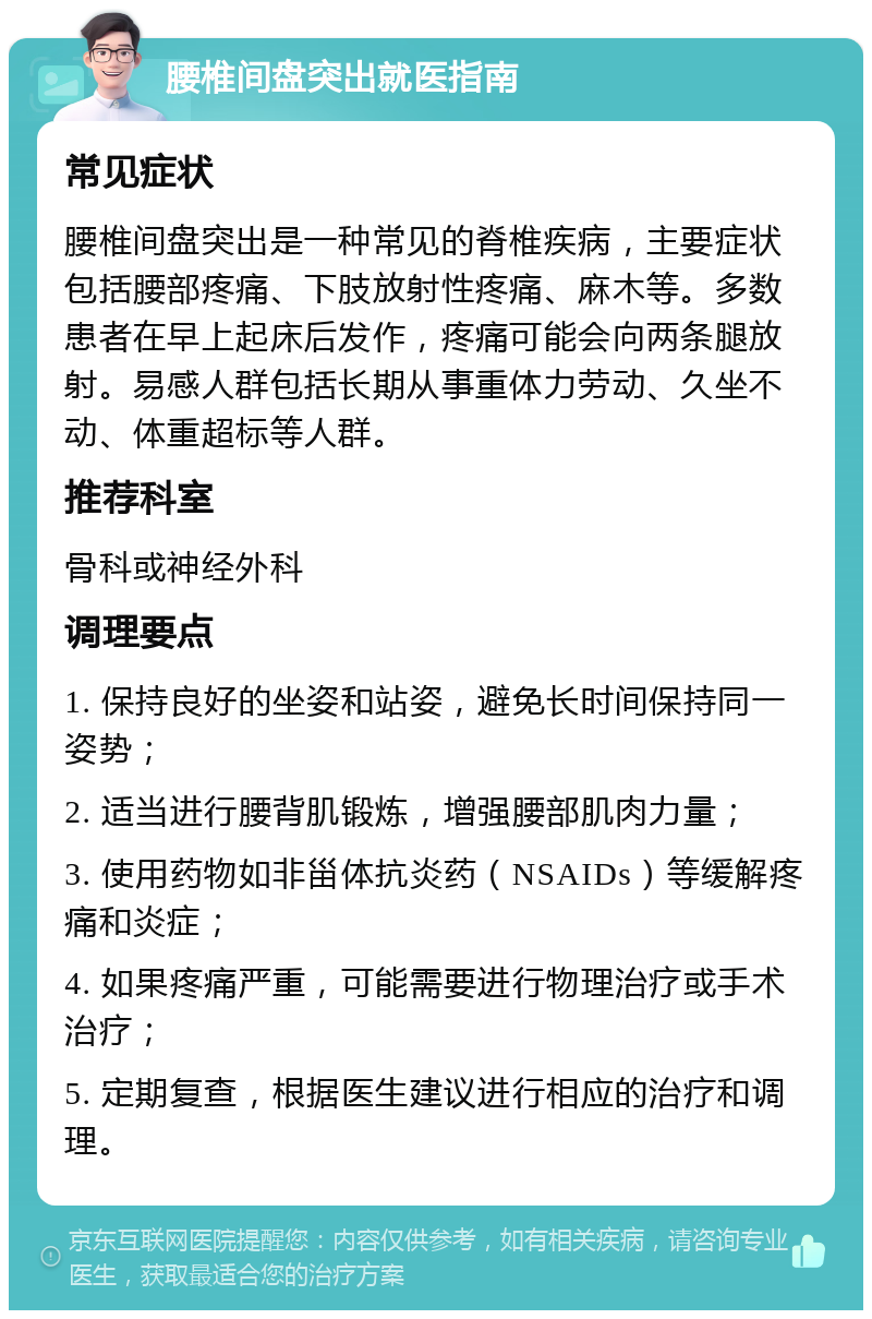 腰椎间盘突出就医指南 常见症状 腰椎间盘突出是一种常见的脊椎疾病，主要症状包括腰部疼痛、下肢放射性疼痛、麻木等。多数患者在早上起床后发作，疼痛可能会向两条腿放射。易感人群包括长期从事重体力劳动、久坐不动、体重超标等人群。 推荐科室 骨科或神经外科 调理要点 1. 保持良好的坐姿和站姿，避免长时间保持同一姿势； 2. 适当进行腰背肌锻炼，增强腰部肌肉力量； 3. 使用药物如非甾体抗炎药（NSAIDs）等缓解疼痛和炎症； 4. 如果疼痛严重，可能需要进行物理治疗或手术治疗； 5. 定期复查，根据医生建议进行相应的治疗和调理。