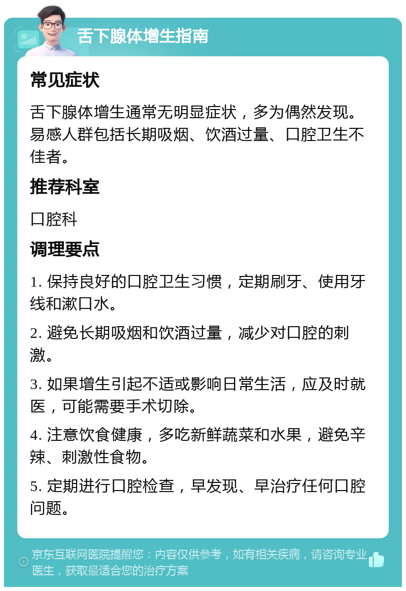 舌下腺体增生指南 常见症状 舌下腺体增生通常无明显症状，多为偶然发现。易感人群包括长期吸烟、饮酒过量、口腔卫生不佳者。 推荐科室 口腔科 调理要点 1. 保持良好的口腔卫生习惯，定期刷牙、使用牙线和漱口水。 2. 避免长期吸烟和饮酒过量，减少对口腔的刺激。 3. 如果增生引起不适或影响日常生活，应及时就医，可能需要手术切除。 4. 注意饮食健康，多吃新鲜蔬菜和水果，避免辛辣、刺激性食物。 5. 定期进行口腔检查，早发现、早治疗任何口腔问题。