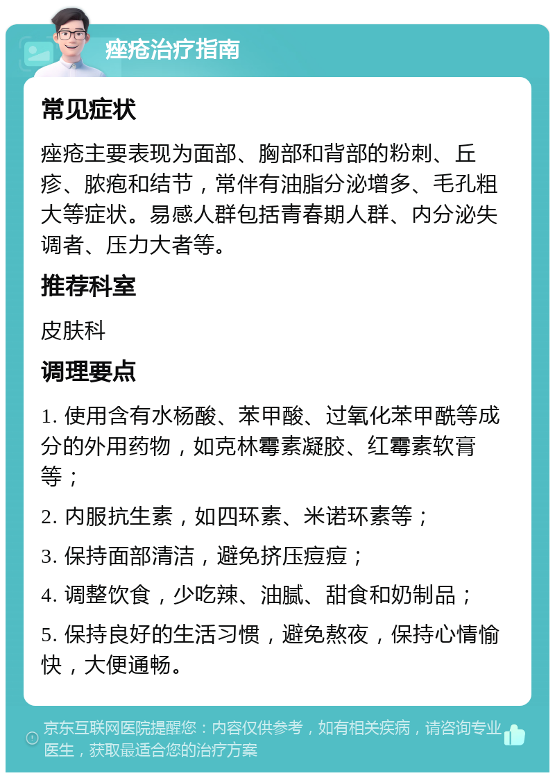 痤疮治疗指南 常见症状 痤疮主要表现为面部、胸部和背部的粉刺、丘疹、脓疱和结节，常伴有油脂分泌增多、毛孔粗大等症状。易感人群包括青春期人群、内分泌失调者、压力大者等。 推荐科室 皮肤科 调理要点 1. 使用含有水杨酸、苯甲酸、过氧化苯甲酰等成分的外用药物，如克林霉素凝胶、红霉素软膏等； 2. 内服抗生素，如四环素、米诺环素等； 3. 保持面部清洁，避免挤压痘痘； 4. 调整饮食，少吃辣、油腻、甜食和奶制品； 5. 保持良好的生活习惯，避免熬夜，保持心情愉快，大便通畅。