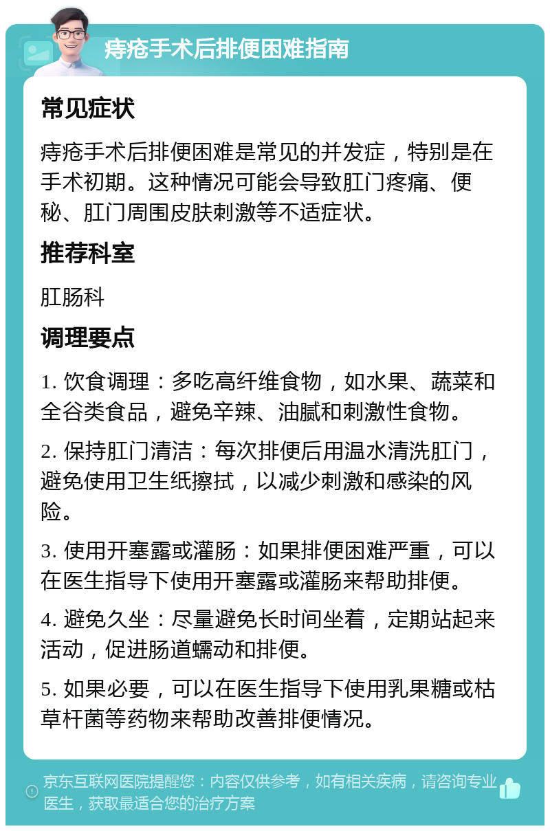 痔疮手术后排便困难指南 常见症状 痔疮手术后排便困难是常见的并发症，特别是在手术初期。这种情况可能会导致肛门疼痛、便秘、肛门周围皮肤刺激等不适症状。 推荐科室 肛肠科 调理要点 1. 饮食调理：多吃高纤维食物，如水果、蔬菜和全谷类食品，避免辛辣、油腻和刺激性食物。 2. 保持肛门清洁：每次排便后用温水清洗肛门，避免使用卫生纸擦拭，以减少刺激和感染的风险。 3. 使用开塞露或灌肠：如果排便困难严重，可以在医生指导下使用开塞露或灌肠来帮助排便。 4. 避免久坐：尽量避免长时间坐着，定期站起来活动，促进肠道蠕动和排便。 5. 如果必要，可以在医生指导下使用乳果糖或枯草杆菌等药物来帮助改善排便情况。