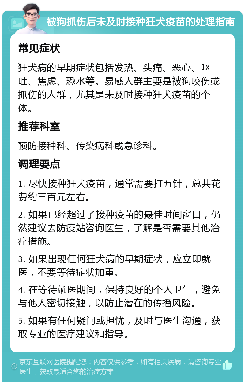 被狗抓伤后未及时接种狂犬疫苗的处理指南 常见症状 狂犬病的早期症状包括发热、头痛、恶心、呕吐、焦虑、恐水等。易感人群主要是被狗咬伤或抓伤的人群，尤其是未及时接种狂犬疫苗的个体。 推荐科室 预防接种科、传染病科或急诊科。 调理要点 1. 尽快接种狂犬疫苗，通常需要打五针，总共花费约三百元左右。 2. 如果已经超过了接种疫苗的最佳时间窗口，仍然建议去防疫站咨询医生，了解是否需要其他治疗措施。 3. 如果出现任何狂犬病的早期症状，应立即就医，不要等待症状加重。 4. 在等待就医期间，保持良好的个人卫生，避免与他人密切接触，以防止潜在的传播风险。 5. 如果有任何疑问或担忧，及时与医生沟通，获取专业的医疗建议和指导。