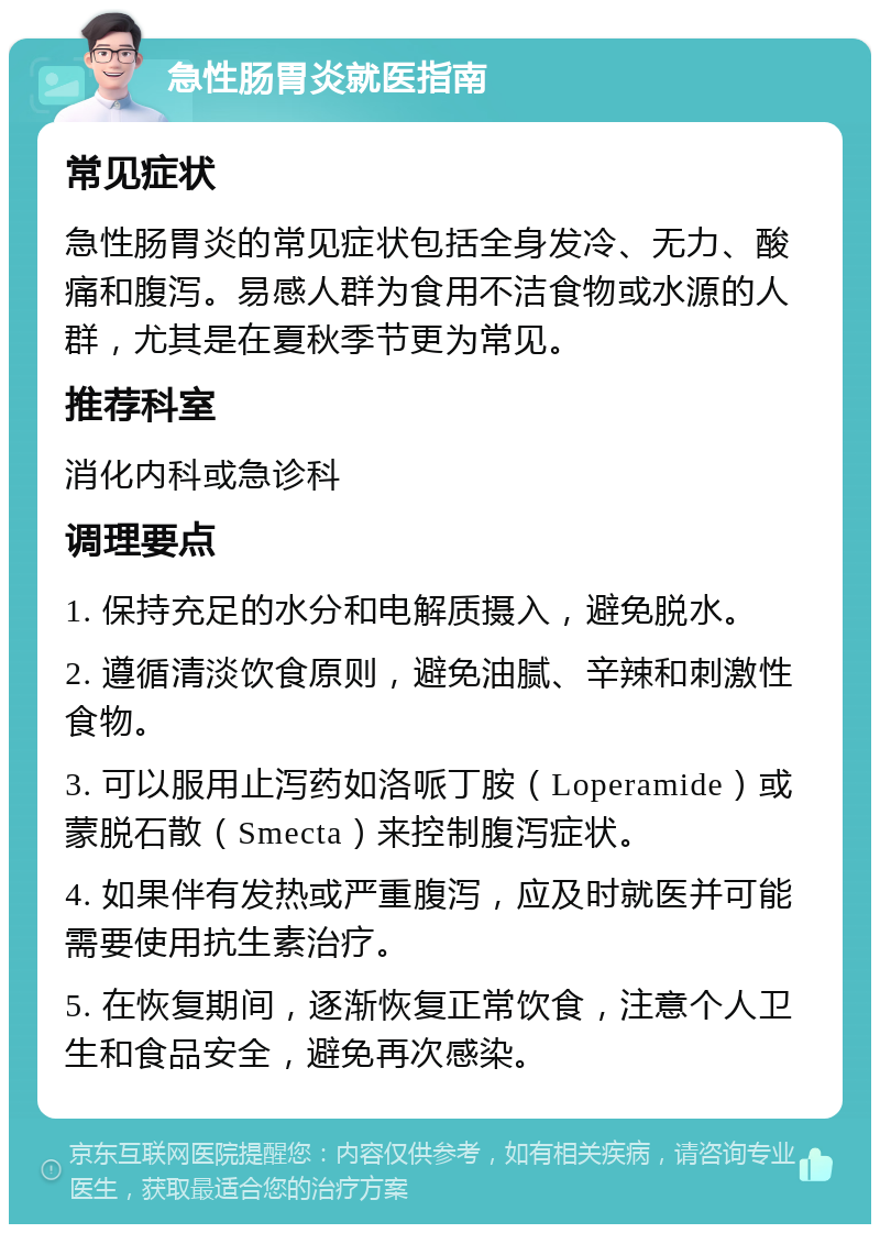 急性肠胃炎就医指南 常见症状 急性肠胃炎的常见症状包括全身发冷、无力、酸痛和腹泻。易感人群为食用不洁食物或水源的人群，尤其是在夏秋季节更为常见。 推荐科室 消化内科或急诊科 调理要点 1. 保持充足的水分和电解质摄入，避免脱水。 2. 遵循清淡饮食原则，避免油腻、辛辣和刺激性食物。 3. 可以服用止泻药如洛哌丁胺（Loperamide）或蒙脱石散（Smecta）来控制腹泻症状。 4. 如果伴有发热或严重腹泻，应及时就医并可能需要使用抗生素治疗。 5. 在恢复期间，逐渐恢复正常饮食，注意个人卫生和食品安全，避免再次感染。