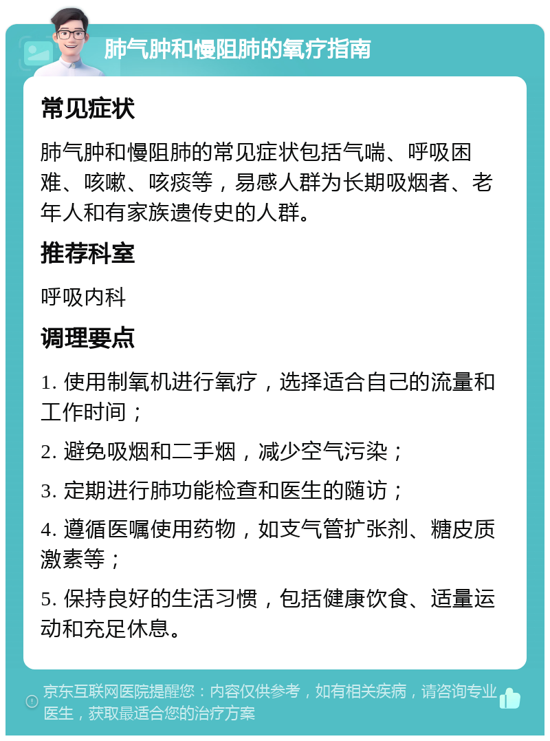 肺气肿和慢阻肺的氧疗指南 常见症状 肺气肿和慢阻肺的常见症状包括气喘、呼吸困难、咳嗽、咳痰等，易感人群为长期吸烟者、老年人和有家族遗传史的人群。 推荐科室 呼吸内科 调理要点 1. 使用制氧机进行氧疗，选择适合自己的流量和工作时间； 2. 避免吸烟和二手烟，减少空气污染； 3. 定期进行肺功能检查和医生的随访； 4. 遵循医嘱使用药物，如支气管扩张剂、糖皮质激素等； 5. 保持良好的生活习惯，包括健康饮食、适量运动和充足休息。