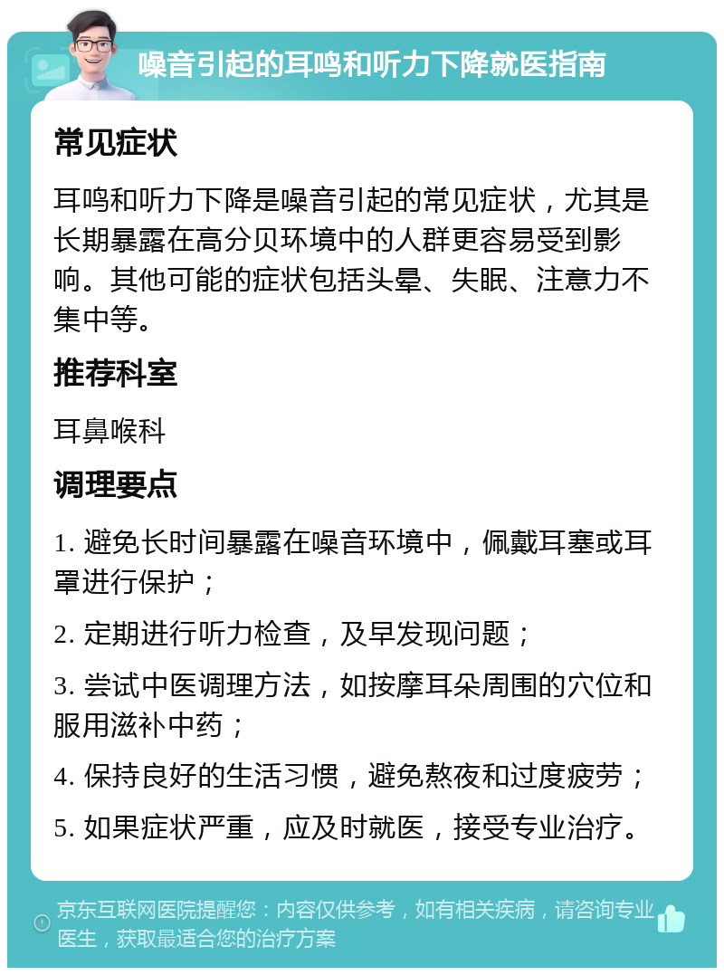 噪音引起的耳鸣和听力下降就医指南 常见症状 耳鸣和听力下降是噪音引起的常见症状，尤其是长期暴露在高分贝环境中的人群更容易受到影响。其他可能的症状包括头晕、失眠、注意力不集中等。 推荐科室 耳鼻喉科 调理要点 1. 避免长时间暴露在噪音环境中，佩戴耳塞或耳罩进行保护； 2. 定期进行听力检查，及早发现问题； 3. 尝试中医调理方法，如按摩耳朵周围的穴位和服用滋补中药； 4. 保持良好的生活习惯，避免熬夜和过度疲劳； 5. 如果症状严重，应及时就医，接受专业治疗。