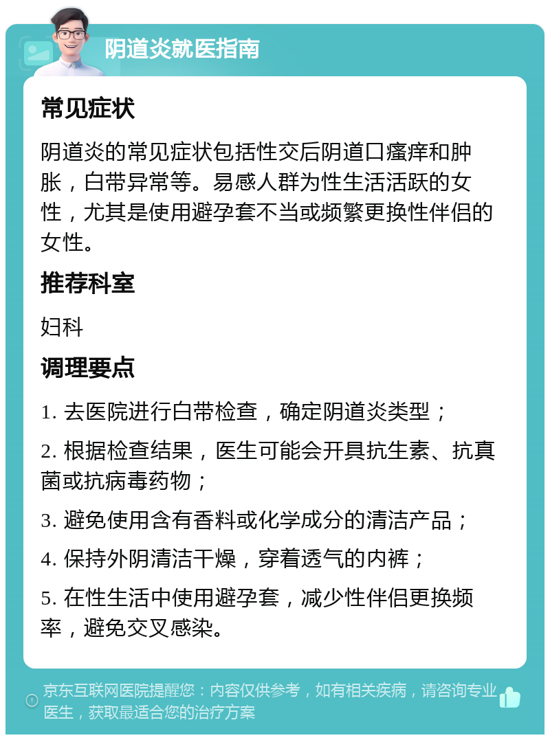 阴道炎就医指南 常见症状 阴道炎的常见症状包括性交后阴道口瘙痒和肿胀，白带异常等。易感人群为性生活活跃的女性，尤其是使用避孕套不当或频繁更换性伴侣的女性。 推荐科室 妇科 调理要点 1. 去医院进行白带检查，确定阴道炎类型； 2. 根据检查结果，医生可能会开具抗生素、抗真菌或抗病毒药物； 3. 避免使用含有香料或化学成分的清洁产品； 4. 保持外阴清洁干燥，穿着透气的内裤； 5. 在性生活中使用避孕套，减少性伴侣更换频率，避免交叉感染。