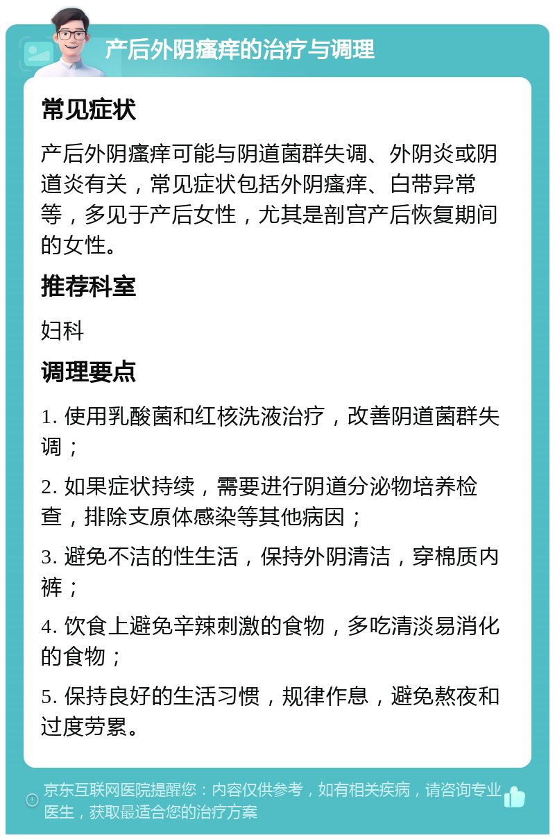 产后外阴瘙痒的治疗与调理 常见症状 产后外阴瘙痒可能与阴道菌群失调、外阴炎或阴道炎有关，常见症状包括外阴瘙痒、白带异常等，多见于产后女性，尤其是剖宫产后恢复期间的女性。 推荐科室 妇科 调理要点 1. 使用乳酸菌和红核洗液治疗，改善阴道菌群失调； 2. 如果症状持续，需要进行阴道分泌物培养检查，排除支原体感染等其他病因； 3. 避免不洁的性生活，保持外阴清洁，穿棉质内裤； 4. 饮食上避免辛辣刺激的食物，多吃清淡易消化的食物； 5. 保持良好的生活习惯，规律作息，避免熬夜和过度劳累。