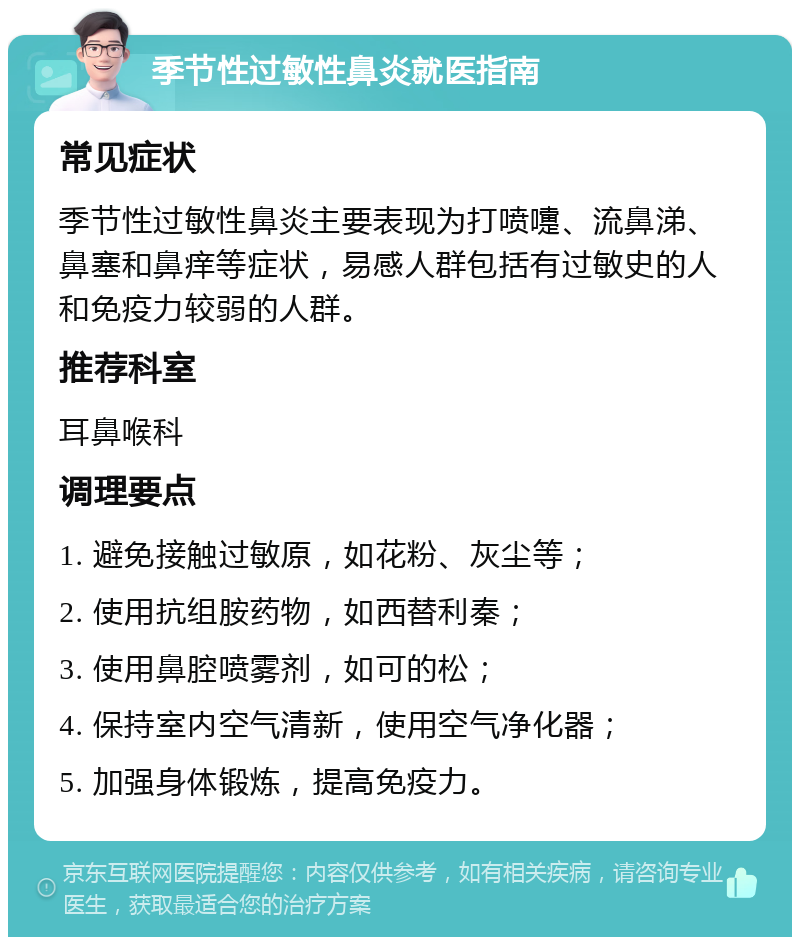 季节性过敏性鼻炎就医指南 常见症状 季节性过敏性鼻炎主要表现为打喷嚏、流鼻涕、鼻塞和鼻痒等症状，易感人群包括有过敏史的人和免疫力较弱的人群。 推荐科室 耳鼻喉科 调理要点 1. 避免接触过敏原，如花粉、灰尘等； 2. 使用抗组胺药物，如西替利秦； 3. 使用鼻腔喷雾剂，如可的松； 4. 保持室内空气清新，使用空气净化器； 5. 加强身体锻炼，提高免疫力。