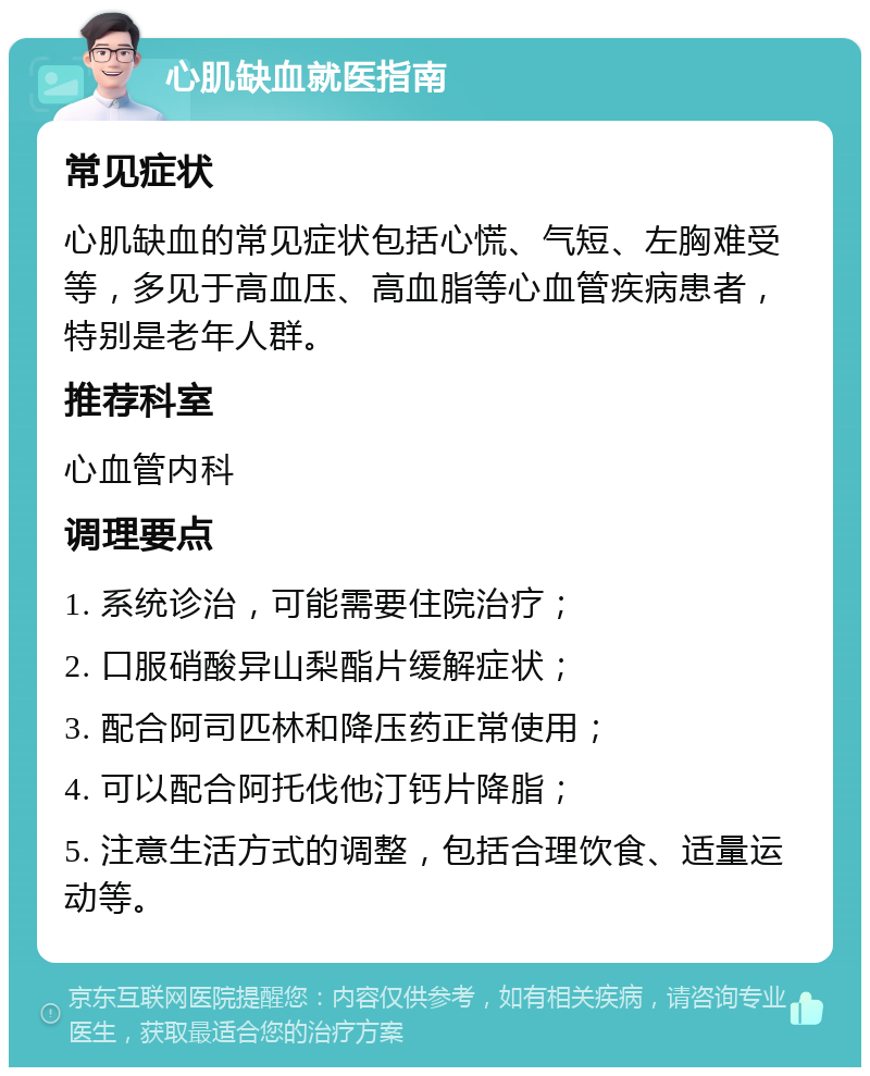 心肌缺血就医指南 常见症状 心肌缺血的常见症状包括心慌、气短、左胸难受等，多见于高血压、高血脂等心血管疾病患者，特别是老年人群。 推荐科室 心血管内科 调理要点 1. 系统诊治，可能需要住院治疗； 2. 口服硝酸异山梨酯片缓解症状； 3. 配合阿司匹林和降压药正常使用； 4. 可以配合阿托伐他汀钙片降脂； 5. 注意生活方式的调整，包括合理饮食、适量运动等。