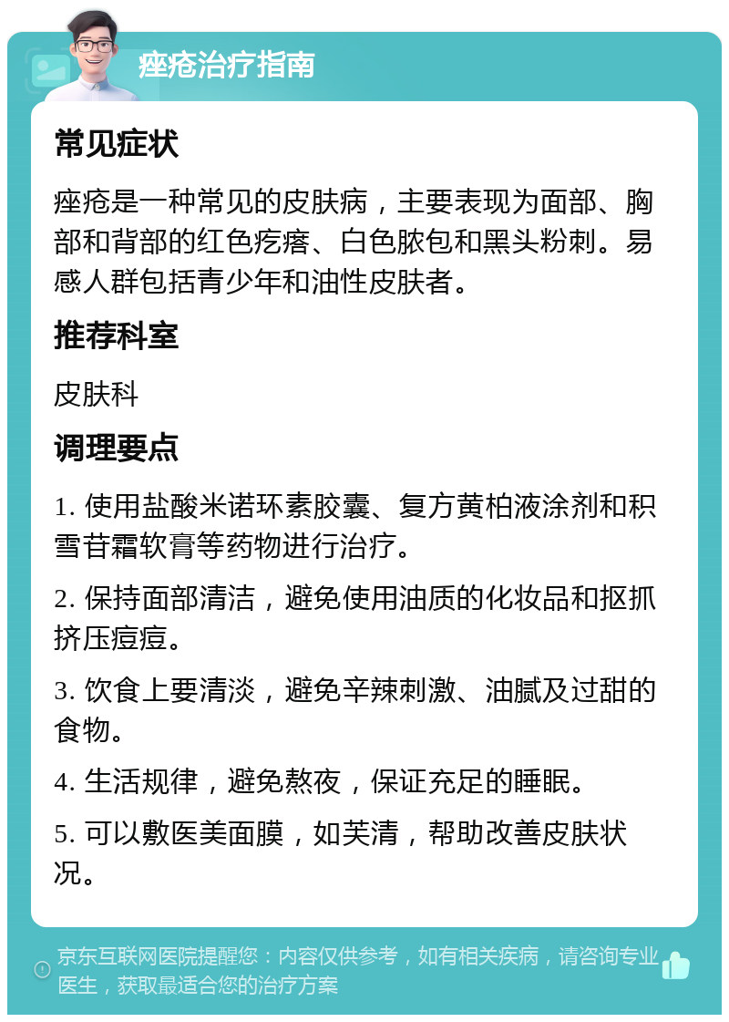 痤疮治疗指南 常见症状 痤疮是一种常见的皮肤病，主要表现为面部、胸部和背部的红色疙瘩、白色脓包和黑头粉刺。易感人群包括青少年和油性皮肤者。 推荐科室 皮肤科 调理要点 1. 使用盐酸米诺环素胶囊、复方黄柏液涂剂和积雪苷霜软膏等药物进行治疗。 2. 保持面部清洁，避免使用油质的化妆品和抠抓挤压痘痘。 3. 饮食上要清淡，避免辛辣刺激、油腻及过甜的食物。 4. 生活规律，避免熬夜，保证充足的睡眠。 5. 可以敷医美面膜，如芙清，帮助改善皮肤状况。