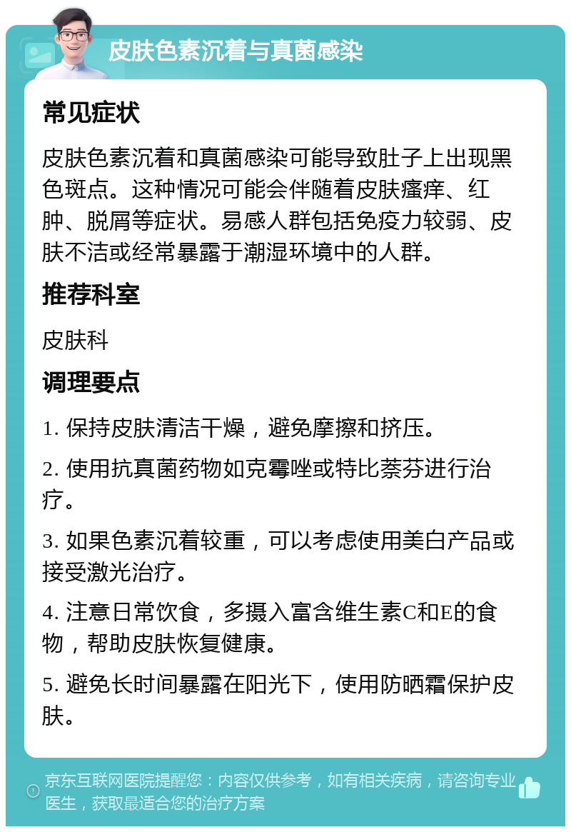 皮肤色素沉着与真菌感染 常见症状 皮肤色素沉着和真菌感染可能导致肚子上出现黑色斑点。这种情况可能会伴随着皮肤瘙痒、红肿、脱屑等症状。易感人群包括免疫力较弱、皮肤不洁或经常暴露于潮湿环境中的人群。 推荐科室 皮肤科 调理要点 1. 保持皮肤清洁干燥，避免摩擦和挤压。 2. 使用抗真菌药物如克霉唑或特比萘芬进行治疗。 3. 如果色素沉着较重，可以考虑使用美白产品或接受激光治疗。 4. 注意日常饮食，多摄入富含维生素C和E的食物，帮助皮肤恢复健康。 5. 避免长时间暴露在阳光下，使用防晒霜保护皮肤。