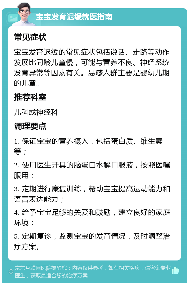 宝宝发育迟缓就医指南 常见症状 宝宝发育迟缓的常见症状包括说话、走路等动作发展比同龄儿童慢，可能与营养不良、神经系统发育异常等因素有关。易感人群主要是婴幼儿期的儿童。 推荐科室 儿科或神经科 调理要点 1. 保证宝宝的营养摄入，包括蛋白质、维生素等； 2. 使用医生开具的脑蛋白水解口服液，按照医嘱服用； 3. 定期进行康复训练，帮助宝宝提高运动能力和语言表达能力； 4. 给予宝宝足够的关爱和鼓励，建立良好的家庭环境； 5. 定期复诊，监测宝宝的发育情况，及时调整治疗方案。