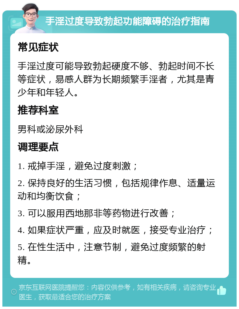 手淫过度导致勃起功能障碍的治疗指南 常见症状 手淫过度可能导致勃起硬度不够、勃起时间不长等症状，易感人群为长期频繁手淫者，尤其是青少年和年轻人。 推荐科室 男科或泌尿外科 调理要点 1. 戒掉手淫，避免过度刺激； 2. 保持良好的生活习惯，包括规律作息、适量运动和均衡饮食； 3. 可以服用西地那非等药物进行改善； 4. 如果症状严重，应及时就医，接受专业治疗； 5. 在性生活中，注意节制，避免过度频繁的射精。