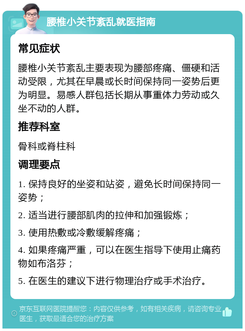 腰椎小关节紊乱就医指南 常见症状 腰椎小关节紊乱主要表现为腰部疼痛、僵硬和活动受限，尤其在早晨或长时间保持同一姿势后更为明显。易感人群包括长期从事重体力劳动或久坐不动的人群。 推荐科室 骨科或脊柱科 调理要点 1. 保持良好的坐姿和站姿，避免长时间保持同一姿势； 2. 适当进行腰部肌肉的拉伸和加强锻炼； 3. 使用热敷或冷敷缓解疼痛； 4. 如果疼痛严重，可以在医生指导下使用止痛药物如布洛芬； 5. 在医生的建议下进行物理治疗或手术治疗。