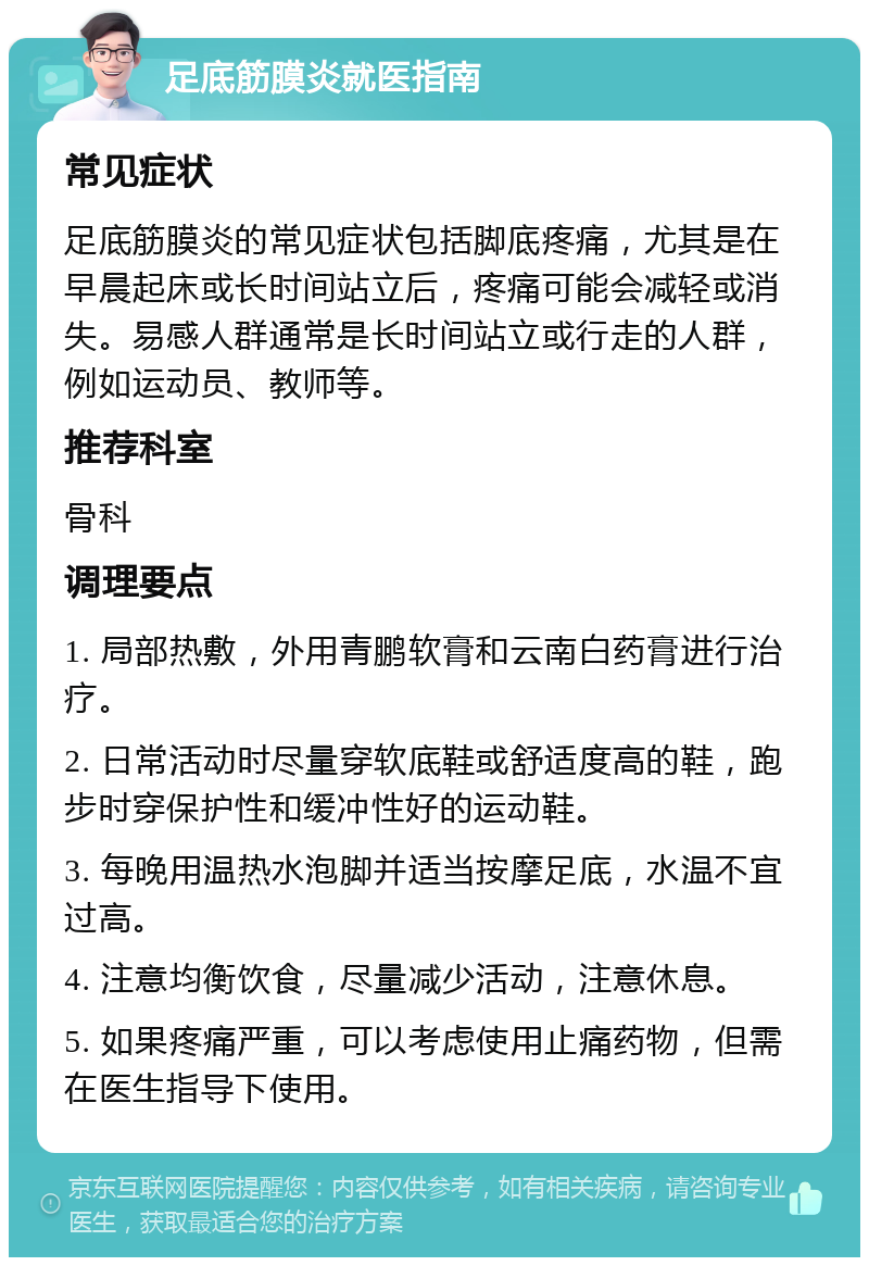 足底筋膜炎就医指南 常见症状 足底筋膜炎的常见症状包括脚底疼痛，尤其是在早晨起床或长时间站立后，疼痛可能会减轻或消失。易感人群通常是长时间站立或行走的人群，例如运动员、教师等。 推荐科室 骨科 调理要点 1. 局部热敷，外用青鹏软膏和云南白药膏进行治疗。 2. 日常活动时尽量穿软底鞋或舒适度高的鞋，跑步时穿保护性和缓冲性好的运动鞋。 3. 每晚用温热水泡脚并适当按摩足底，水温不宜过高。 4. 注意均衡饮食，尽量减少活动，注意休息。 5. 如果疼痛严重，可以考虑使用止痛药物，但需在医生指导下使用。