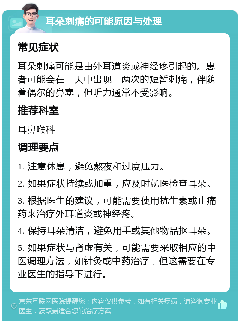 耳朵刺痛的可能原因与处理 常见症状 耳朵刺痛可能是由外耳道炎或神经疼引起的。患者可能会在一天中出现一两次的短暂刺痛，伴随着偶尔的鼻塞，但听力通常不受影响。 推荐科室 耳鼻喉科 调理要点 1. 注意休息，避免熬夜和过度压力。 2. 如果症状持续或加重，应及时就医检查耳朵。 3. 根据医生的建议，可能需要使用抗生素或止痛药来治疗外耳道炎或神经疼。 4. 保持耳朵清洁，避免用手或其他物品抠耳朵。 5. 如果症状与肾虚有关，可能需要采取相应的中医调理方法，如针灸或中药治疗，但这需要在专业医生的指导下进行。