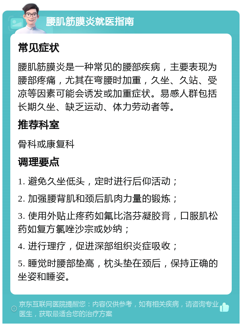 腰肌筋膜炎就医指南 常见症状 腰肌筋膜炎是一种常见的腰部疾病，主要表现为腰部疼痛，尤其在弯腰时加重，久坐、久站、受凉等因素可能会诱发或加重症状。易感人群包括长期久坐、缺乏运动、体力劳动者等。 推荐科室 骨科或康复科 调理要点 1. 避免久坐低头，定时进行后仰活动； 2. 加强腰背肌和颈后肌肉力量的锻炼； 3. 使用外贴止疼药如氟比洛芬凝胶膏，口服肌松药如复方氯唑沙宗或妙纳； 4. 进行理疗，促进深部组织炎症吸收； 5. 睡觉时腰部垫高，枕头垫在颈后，保持正确的坐姿和睡姿。