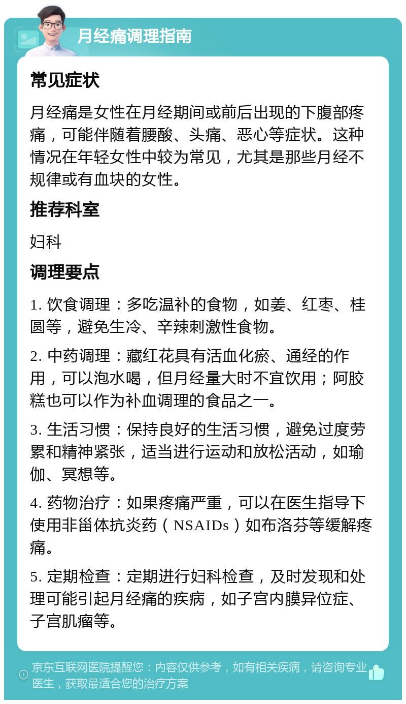 月经痛调理指南 常见症状 月经痛是女性在月经期间或前后出现的下腹部疼痛，可能伴随着腰酸、头痛、恶心等症状。这种情况在年轻女性中较为常见，尤其是那些月经不规律或有血块的女性。 推荐科室 妇科 调理要点 1. 饮食调理：多吃温补的食物，如姜、红枣、桂圆等，避免生冷、辛辣刺激性食物。 2. 中药调理：藏红花具有活血化瘀、通经的作用，可以泡水喝，但月经量大时不宜饮用；阿胶糕也可以作为补血调理的食品之一。 3. 生活习惯：保持良好的生活习惯，避免过度劳累和精神紧张，适当进行运动和放松活动，如瑜伽、冥想等。 4. 药物治疗：如果疼痛严重，可以在医生指导下使用非甾体抗炎药（NSAIDs）如布洛芬等缓解疼痛。 5. 定期检查：定期进行妇科检查，及时发现和处理可能引起月经痛的疾病，如子宫内膜异位症、子宫肌瘤等。