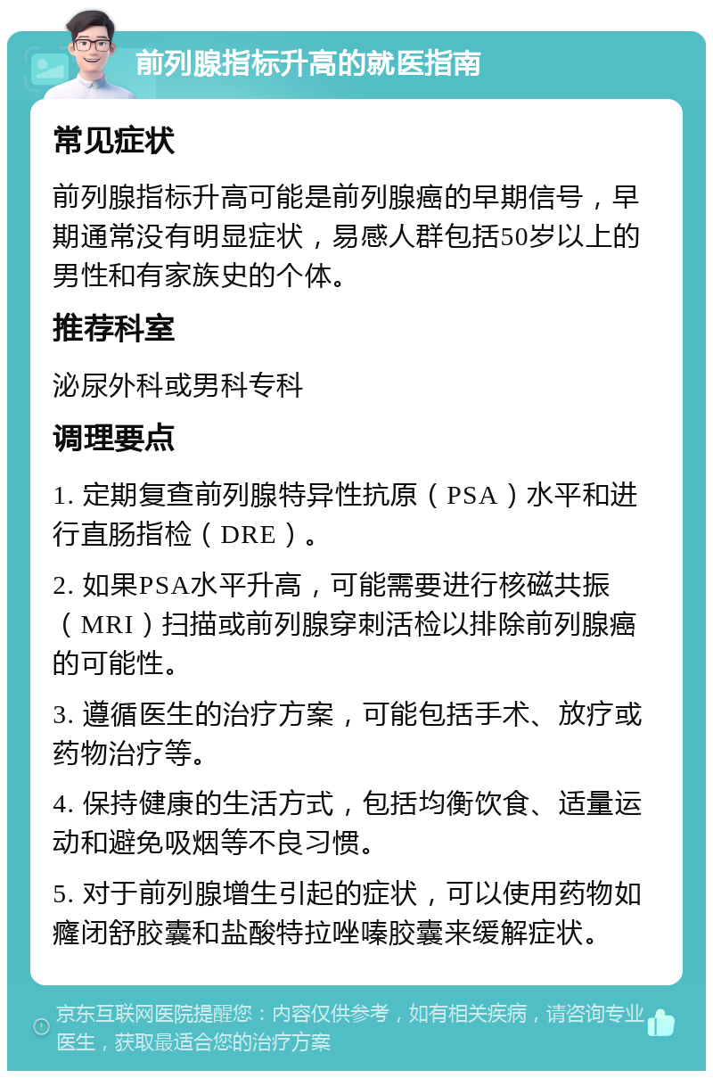 前列腺指标升高的就医指南 常见症状 前列腺指标升高可能是前列腺癌的早期信号，早期通常没有明显症状，易感人群包括50岁以上的男性和有家族史的个体。 推荐科室 泌尿外科或男科专科 调理要点 1. 定期复查前列腺特异性抗原（PSA）水平和进行直肠指检（DRE）。 2. 如果PSA水平升高，可能需要进行核磁共振（MRI）扫描或前列腺穿刺活检以排除前列腺癌的可能性。 3. 遵循医生的治疗方案，可能包括手术、放疗或药物治疗等。 4. 保持健康的生活方式，包括均衡饮食、适量运动和避免吸烟等不良习惯。 5. 对于前列腺增生引起的症状，可以使用药物如癃闭舒胶囊和盐酸特拉唑嗪胶囊来缓解症状。