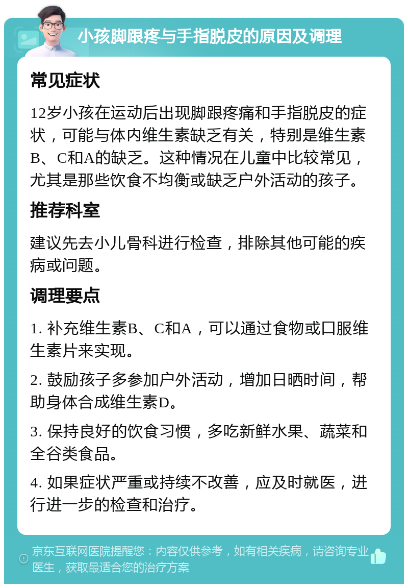 小孩脚跟疼与手指脱皮的原因及调理 常见症状 12岁小孩在运动后出现脚跟疼痛和手指脱皮的症状，可能与体内维生素缺乏有关，特别是维生素B、C和A的缺乏。这种情况在儿童中比较常见，尤其是那些饮食不均衡或缺乏户外活动的孩子。 推荐科室 建议先去小儿骨科进行检查，排除其他可能的疾病或问题。 调理要点 1. 补充维生素B、C和A，可以通过食物或口服维生素片来实现。 2. 鼓励孩子多参加户外活动，增加日晒时间，帮助身体合成维生素D。 3. 保持良好的饮食习惯，多吃新鲜水果、蔬菜和全谷类食品。 4. 如果症状严重或持续不改善，应及时就医，进行进一步的检查和治疗。